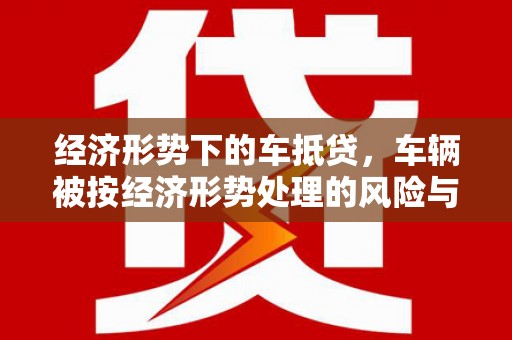 共和经济形势下的车抵贷，车辆被按经济形势处理的风险与应对策略